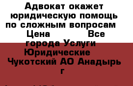 Адвокат окажет юридическую помощь по сложным вопросам  › Цена ­ 1 200 - Все города Услуги » Юридические   . Чукотский АО,Анадырь г.